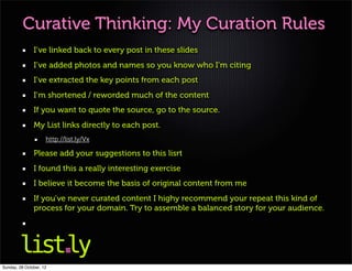 Curative Thinking: My Curation Rules
               I’ve linked back to every post in these slides
               I’ve added photos and names so you know who I’m citing
               I’ve extracted the key points from each post
               I’m shortened / reworded much of the content
               If you want to quote the source, go to the source.
               My List links directly to each post.
                     http://list.ly/Vx

               Please add your suggestions to this lisrt
               I found this a really interesting exercise
               I believe it become the basis of original content from me
               If you’ve never curated content I highy recommend your repeat this kind of
               process for your domain. Try to assemble a balanced story for your audience.




Sunday, 28 October, 12
 