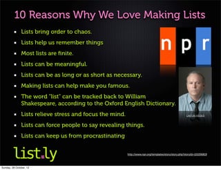 10 Reasons Why We Love Making Lists
               Lists bring order to chaos.
               Lists help us remember things
               Most lists are ﬁnite.
               Lists can be meaningful.
               Lists can be as long or as short as necessary.
               Making lists can help make you famous.
               The word "list" can be tracked back to William
               Shakespeare, according to the Oxford English Dictionary.
               Lists relieve stress and focus the mind.                                                 LINTON WEEKS



               Lists can force people to say revealing things.
               Lists can keep us from procrastinating


                                                          http://www.npr.org/templates/story/story.php?storyId=101056819




Sunday, 28 October, 12
 