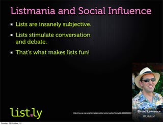 Listmania and Social Inﬂuence
               Lists are insanely subjective.
               Lists stimulate conversation
               and debate,
               That's what makes lists fun!




                                     http://www.npr.org/templates/story/story.php?storyId=101056819
                                                                                                      Elrond Lawrence
                                                                                                         @El4short

Sunday, 28 October, 12
 