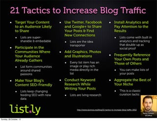 21 Tactics to Increase Blog Traﬃc
               Target Your Content           Use Twitter, Facebook                           Install Analytics and
               to an Audience Likely         and Google+ to Share                            Pay Attention to the
               to Share                      Your Posts & Find                               Results
                                             New Connections
                     Lists are super-                                                              Lists come with built in
                     sharable & embedable       Lists are the idea                                 analytics and tracking
                                                transporter                                        that double up as
               Participate in the                                                                  social proof
               Communities Where             Add Graphics, Photos
               Your Audience                 and Illustrations                               Frequently Reference
               Already Gathers                                                               Your Own Posts and
                                                Every list item has an                       Those of Others
                     List form communities      image or play rich
                     around shared              media directly in the                              You can make lists of
                     passions                   list                                               your posts

               Make Your Blog's              Conduct Keyword                                 Aggregate the Best of
               Content SEO-Friendly          Research While                                  Your Niche
                                             Writing Your Posts
                     Lists keep changing                                                           This is a classic
                     feeding SEO with new       Lists are lving research                           curation tactic
                     data


                                                     http://www.seomoz.org/blog/21-tactics-to-increase-blog-traﬃc-2012
                                                                                                                         Rand Fishkin
                                                                                                                           SEOMoz

Sunday, 28 October, 12
 