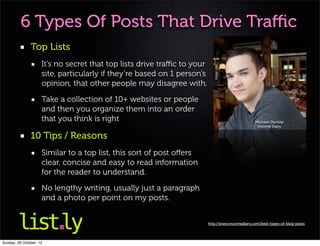 6 Types Of Posts That Drive Traﬃc
               Top Lists
                     It’s no secret that top lists drive traﬃc to your
                     site, particularly if they’re based on 1 person’s
                     opinion, that other people may disagree with.

                     Take a collection of 10+ websites or people
                     and then you organize them into an order
                     that you think is right                                                     Michael-Dunlop
                                                                                                  Income Diary

               10 Tips / Reasons
                     Similar to a top list, this sort of post oﬀers
                     clear, concise and easy to read information
                     for the reader to understand.

                     No lengthy writing, usually just a paragraph
                     and a photo per point on my posts.


                                                                         http://www.incomediary.com/best-types-of-blog-posts




Sunday, 28 October, 12
 