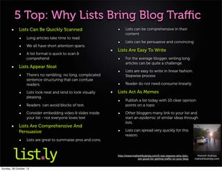 5 Top: Why Lists Bring Blog Traﬃc
             Lists Can Be Quickly Scanned                            Lists can be comprehensive in their
                                                                     content
                   Long articles take time to read.
                                                                     Lists can be persuasive and convincing.
                   We all have short attention spans.
                                                                Lists Are Easy To Write
                   A list format is quick to scan &
                   comprehend                                        For the average blogger, writing long
                                                                     articles can be quite a challenge.
             Lists Appear Neat
                                                                     Lists are easy to write in linear fashion.
                   There’s no rambling; no long, complicated         Stepwise process
                   sentence structuring that can confuse
                   readers.                                          Reader do not need consume linearly.

                   Lists look neat and tend to look visually    Lists Act As Memes
                   pleasing.
                                                                     Publish a list today with 10 clear opinion
                   Readers can avoid blocks of text.                 points on a topic

                   Consider embedding video & slides inside          Other bloggers many link to your list and
                   your list - not everyone loves text               start an epidemic of similar ideas through
                                                                     lists.
             Lists Are Comprehensive And
             Persuasive                                              Lists can spread very quickly for this
                                                                     reason.
                   Lists are great to summaize pros and cons.



                                                                http://www.maheshkukreja.com/5-top-reasons-why-lists-    Mahesh Kukreja
                                                                              are-good-for-getting-traﬃc-to-your-blog   maheshkukreja.com


Sunday, 28 October, 12
 