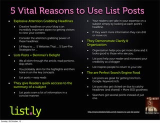 5 Vital Reasons to Use List Posts
             Explosive Attention Grabbing Headlines                        Your readers can take in your expertise on a
                                                                           subject simply by looking at each point’s
                   Creative headlines on your blog is an                   headline.
                   incredibly important aspect to getting visitors
                   to view your content.                                   If they want more information they can drill
                                                                           or move on.
                   Consider the attention grabbing power of
                   these headlines:                                   They Demonstrate Clarify &
                                                                      Organization
                   14 Ways to ..., 5 Websites That .... 5 Sure-Fire
                   Strategies for ...                                      Organization helps you get more done and it
                                                                           looks good to those who see you.
             Lists Posts = Skimmer’s Delight
                                                                           List post help your reader and increases your
                   We all skim through the article, read portions ,        credibility as a blogger
                   skip others
                                                                           List inspires people to return to your site
                   You probably skim for the highlights and then
                   hone in on the key concepts.                       The are Perfect Search Engine Food
                   List posts = easy reads                                 List posts are great for getting hits from
                                                                           Google. Keyword rich.
             They give Readers quick acccess to the
             summary of a subject                                          List post also get clicked on due to catchy
                                                                           headlines (and shared) > More SEO goodness
                   List posts cram a lot of information in a
                   concise manner.                                         Searchers get several points instead of just
                                                                           one.




                                                                      http://www.sitesketch101.com/5-reasons-to-use-list-posts/
                                                                                                                                  Nicholas Cardot



Sunday, 28 October, 12
 