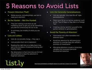 5 Reasons to Avoid Lists
             Prevent ‘Attention Theft’                                           Lists Are Generally Generalizations
                   Media sources, including blogs, use lists to                        Lists are typically “one-size-ﬁts-all”-type
                   steal your attention.                                               generalizations.

             Be the Hunter – Not the Hunted                                            Direct your list at a a narrow audience, such
                                                                                       as the “Top 10 Ways to Stay Safe in a Foreign
                   They are nothing more than an old                                   Taxi“,
                   marketing tactic to get you to do something
                   you did not consciously set out to do.                              Creating a list by (and for) yourself is the
                                                                                       perfect antidote to generalization.
                   In summary, be mindful of what you are
                   doing.                                                        Avoid the ‘Poverty of Attention’
             Lists are Listless                                                        Information rich often translates into
                                                                                       attention poor.
                   Lists do not provide energy – they sap it.
                                                                                       Avoid low attention by allocating your
                   Lists provide short-term inspiration                                attention in a similar way you would a
                                                                                       portfolio of investments:
                   Reading the right lists on a daily basis may
                   aid in the formation of positive thinking and                       Allocating attention is quite a conscious,
                   healthy habits.                                                     valuable and necessary personal
                                                                                       development practice
                   My observation is that most lists are formed
                   and published to steal the attention &
                   fragment attention.




                                                     http://www.pickthebrain.com/blog/5-reasons-to-avoid-lists-1-reason-to-read-them/
                                                                                                                                        Kent Thune


Sunday, 28 October, 12
 