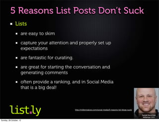 5 Reasons List Posts Don’t Suck
               Lists
                     are easy to skim

                     capture your attention and properly set up
                     expectations

                     are fantastic for curating.

                     are great for starting the conversation and
                     generating comments

                     often provide a ranking, and in Social Media
                     that is a big deal!



                                                   http://millennialceo.com/social-media/5-reasons-list-blogs-suck/

                                                                                                                      Daniel Newman
                                                                                                                       Millenial CEO
Sunday, 28 October, 12
 