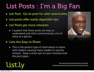 List Posts : I’m a Big Fan
               List Post: Go-to post for uber-practicality
               List posts oﬀer easily digestible tips
               List Posts get more retweets.
                     I suspect that these posts are easy to
                     understand and often communicate a lot of
                     value at a glance.                                                             Stanford Smith
                                                                                                    Pushing Social




               Lists Are Easy to Share:
                     This is the perfect type of information to share
                     with readers causing many readers to quickly
                     retweet. Keep a close eye on your retweets and
                     the post types.

                                                                    http://pushingsocial.com/the-spectacular-post-formula/

                                                        http://pushingsocial.com/my-2011-sneaky-blog-promotion-trick-list/




Sunday, 28 October, 12
 