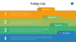Folder List 11
Description
Description
Description
Description
1
2
3
4
For every 6 emails received, we get 3
Phone calls. Suitable for all categories
business and personal presentation.
For every 6 emails received, we get 3 Phone calls. Suitable for all
categories business and personal presentation. For every 6 emails
received, we get 3 Phone calls. Suitable for all categories.
For every 6 emails received, we get 3 Phone calls. Suitable for all categories
business and personal presentation. For every 6 emails received, we get 3 Phone
calls. Suitable for all categories business and personal presentation.
For every 6 emails received, we get 3 Phone calls. Suitable for all categories business
and personal presentation. For every 6 emails received, we get 3 Phone calls. Suitable
for all categories business and personal presentation.
 