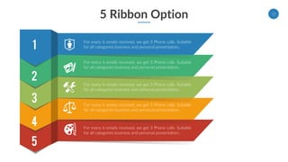 5 Ribbon Option 12
5
For every 6 emails received, we get 3 Phone calls. Suitable
for all categories business and personal presentation.
4
For every 6 emails received, we get 3 Phone calls. Suitable
for all categories business and personal presentation.
3
For every 6 emails received, we get 3 Phone calls. Suitable
for all categories business and personal presentation.
1
2
For every 6 emails received, we get 3 Phone calls. Suitable
for all categories business and personal presentation.
For every 6 emails received, we get 3 Phone calls. Suitable
for all categories business and personal presentation.
 