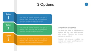 3 Options 13
Some Details Goes Here
Duis aute irure dolor in reprehenderit in
voluptate velit esse cillum dolore eu fugiat
nulla pariatur. Excepteur sint occaecat
cupidatat non provident.
Excepteur sint occaecat cupidatat non
proident, sunt in culpa qui officia deserunt
mollit anim id est laborum.
3
1
2
For every 6 emails received, we get 3
Phone calls. Suitable for all categories
business and personal presentation.
Option
Option
Option
For every 6 emails received, we get 3
Phone calls. Suitable for all categories
business and personal presentation.
For every 6 emails received, we get 3
Phone calls. Suitable for all categories
business and personal presentation.
 