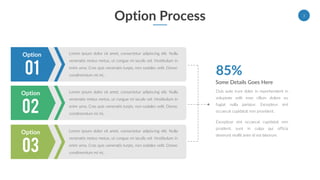 Option Process
Lorem ipsum dolor sit amet, consectetur adipiscing elit. Nulla
venenatis metus metus, ut congue mi iaculis vel. Vestibulum in
enim urna. Cras quis venenatis turpis, non sodales velit. Donec
condimentum mi mi, .01
Option
Lorem ipsum dolor sit amet, consectetur adipiscing elit. Nulla
venenatis metus metus, ut congue mi iaculis vel. Vestibulum in
enim urna. Cras quis venenatis turpis, non sodales velit. Donec
condimentum mi mi, .02
Option
Lorem ipsum dolor sit amet, consectetur adipiscing elit. Nulla
venenatis metus metus, ut congue mi iaculis vel. Vestibulum in
enim urna. Cras quis venenatis turpis, non sodales velit. Donec
condimentum mi mi, .03
Option
Some Details Goes Here
Duis aute irure dolor in reprehenderit in
voluptate velit esse cillum dolore eu
fugiat nulla pariatur. Excepteur sint
occaecat cupidatat non provident.
Excepteur sint occaecat cupidatat non
proident, sunt in culpa qui officia
deserunt mollit anim id est laborum.
85%
3
 
