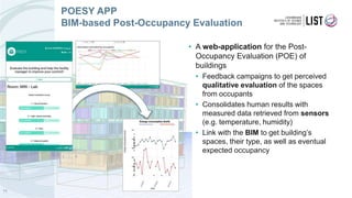 • A web-application for the Post-
Occupancy Evaluation (POE) of
buildings
• Feedback campaigns to get perceived
qualitative evaluation of the spaces
from occupants
• Consolidates human results with
measured data retrieved from sensors
(e.g. temperature, humidity)
• Link with the BIM to get building’s
spaces, their type, as well as eventual
expected occupancy
11
POESY APP
BIM-based Post-Occupancy Evaluation
 