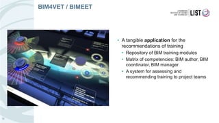 • A tangible application for the
recommendations of training
• Repository of BIM training modules
• Matrix of competencies: BIM author, BIM
coordinator, BIM manager
• A system for assessing and
recommending training to project teams
12
BIM4VET / BIMEET
 