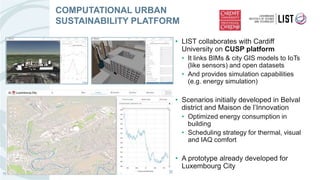 • LIST collaborates with Cardiff
University on CUSP platform
• It links BIMs & city GIS models to IoTs
(like sensors) and open datasets
• And provides simulation capabilities
(e.g. energy simulation)
• Scenarios initially developed in Belval
district and Maison de l’Innovation
• Optimized energy consumption in
building
• Scheduling strategy for thermal, visual
and IAQ comfort
• A prototype already developed for
Luxembourg City
COMPUTATIONAL URBAN
SUSTAINABILITY PLATFORM
15
 