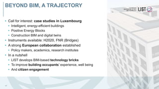 • Call for interest: case studies in Luxembourg
• Intelligent, energy-efficient buildings
• Positive Energy Blocks
• Construction BIM and digital twins
• Instruments available: H2020, FNR (Bridges)
• A strong European collaboration established
• Policy makers, academics, research institutes
• In a nutshell
• LIST develops BIM-based technology bricks
• To improve building occupants’ experience, well being
• And citizen engagement
17
BEYOND BIM, A TRAJECTORY
 