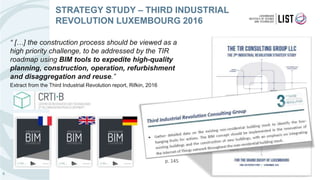 “ […] the construction process should be viewed as a
high priority challenge, to be addressed by the TIR
roadmap using BIM tools to expedite high-quality
planning, construction, operation, refurbishment
and disaggregation and reuse.”
Extract from the Third Industrial Revolution report, Rifkin, 2016
6
STRATEGY STUDY – THIRD INDUSTRIAL
REVOLUTION LUXEMBOURG 2016
http://www.digitalbuilding.lu
p. 145
 