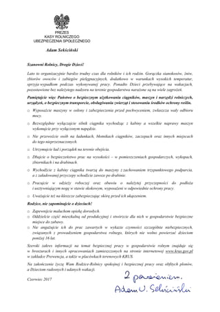 PREZES
KASY ROLNICZEGO
UBEZPIECZENIA SPOŁECZNEGO
Adam Sekściński
Szanowni Rolnicy, Drogie Dzieci!
Lato to organizacyjnie bardzo trudny czas dla rolników i ich rodzin. Gorączka sianokosów, Ŝniw,
zbiorów owoców i zabiegów pielęgnacyjnych, dodatkowo w warunkach wysokich temperatur,
sprzyja wypadkom podczas wykonywanej pracy. Ponadto Dzieci przebywające na wakacjach,
pozostawione bez naleŜytego nadzoru na terenie gospodarstwa naraŜone są na wiele zagroŜeń.
Pamiętajcie więc Państwo o bezpiecznym uŜytkowaniu ciągników, maszyn i narzędzi rolniczych,
urządzeń, o bezpiecznym transporcie, obsługiwaniu zwierząt i stosowaniu środków ochrony roślin.
o WyposaŜcie maszyny w osłony i zabezpieczenia przed pochwyceniem, zwłaszcza wały odbioru
mocy.
o Bezwzględnie wyłączajcie silnik ciągnika wychodząc z kabiny a wszelkie naprawy maszyn
wykonujcie przy wyłączonym napędzie.
o Nie przewoźcie osób na ładunkach, błotnikach ciągników, zaczepach oraz innych miejscach
do tego nieprzeznaczonych.
o Utrzymujcie ład i porządek na terenie obejścia.
o Dbajcie o bezpieczeństwo prac na wysokości – w pomieszczeniach gospodarczych, wykopach,
zbiornikach i na drabinach.
o Wychodźcie z kabiny ciągnika twarzą do maszyny z zachowaniem trzypunktowego podparcia,
a z załadowanej przyczepy schodźcie zawsze po drabinie.
o Pracujcie w odzieŜy roboczej oraz obuwiu o naleŜytej przyczepności do podłoŜa
i usztywniającym nogę w stawie skokowym, wyposaŜeni w odpowiednie ochrony pracy.
o UwaŜajcie teŜ na kleszcze zabezpieczając skórę przed ich ukąszeniem.
Rodzice, nie zapominajcie o dzieciach!
o Zapewnijcie maluchom opiekę dorosłych.
o Oddzielcie część mieszkalną od produkcyjnej i stwórzcie dla nich w gospodarstwie bezpieczne
miejsce do zabawy.
o Nie angaŜujcie ich do prac zawartych w wykazie czynności szczególnie niebezpiecznych,
związanych z prowadzeniem gospodarstwa rolnego, których nie wolno powierzać dzieciom
poniŜej 16 lat.
Szeroki zakres informacji na temat bezpiecznej pracy w gospodarstwie rolnym znajduje się
w broszurach i innych opracowaniach zamieszczonych na stronie internetowej www.krus.gov.pl
w zakładce Prewencja, a takŜe w placówkach terenowych KRUS.
Na zakończenie Ŝyczę Wam Rodzice-Rolnicy spokojnej i bezpiecznej pracy oraz obfitych plonów,
a Dzieciom radosnych i udanych wakacji.
Czerwiec 2017
 