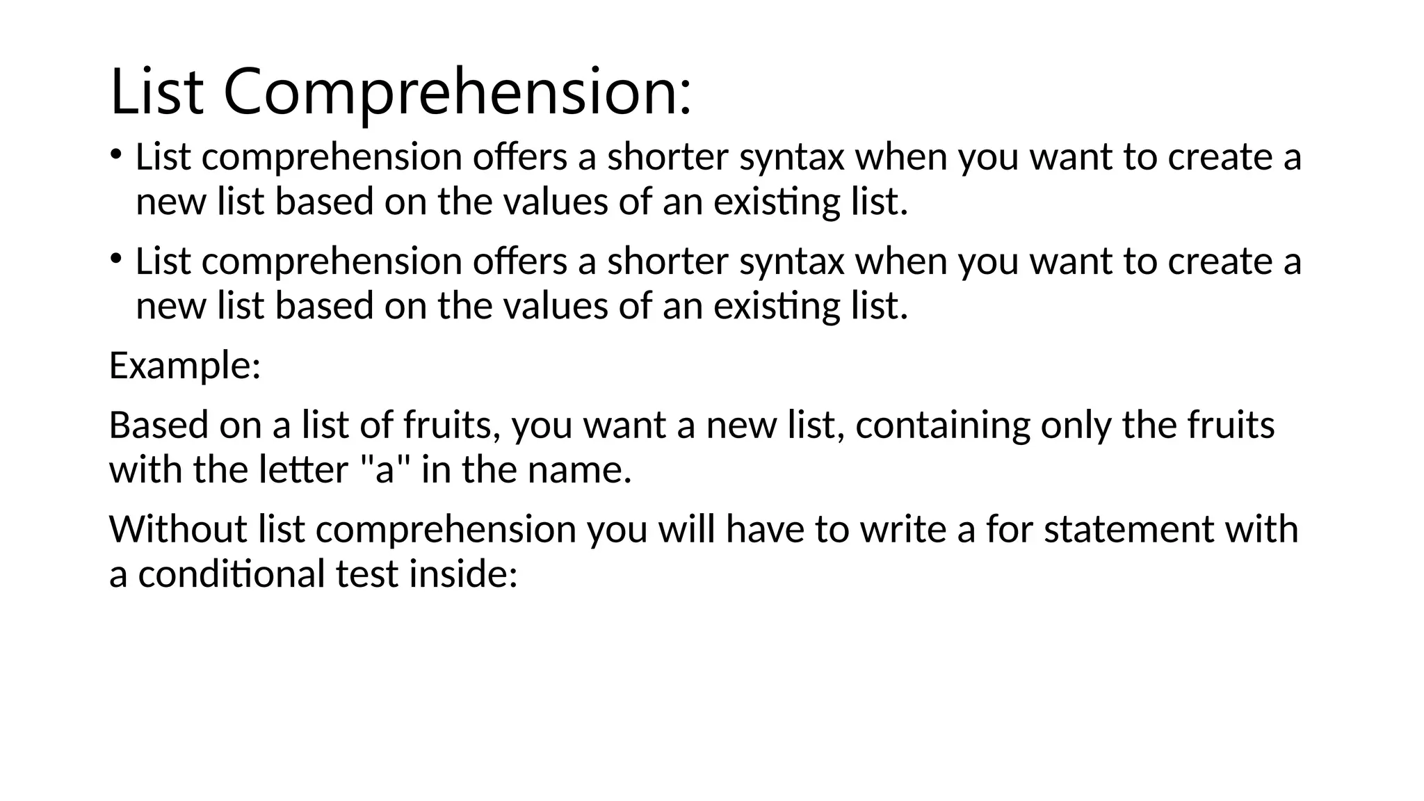 List Comprehension: • List comprehension offers a shorter syntax when you want to create a new list based on the values of an existing list. • List comprehension offers a shorter syntax when you want to create a new list based on the values of an existing list. Example: Based on a list of fruits, you want a new list, containing only the fruits with the letter "a" in the name. Without list comprehension you will have to write a for statement with a conditional test inside: 