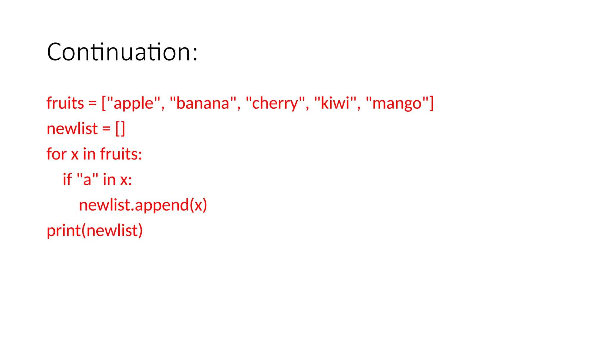 Continuation: fruits = ["apple", "banana", "cherry", "kiwi", "mango"] newlist = [] for x in fruits: if "a" in x: newlist.append(x) print(newlist) 