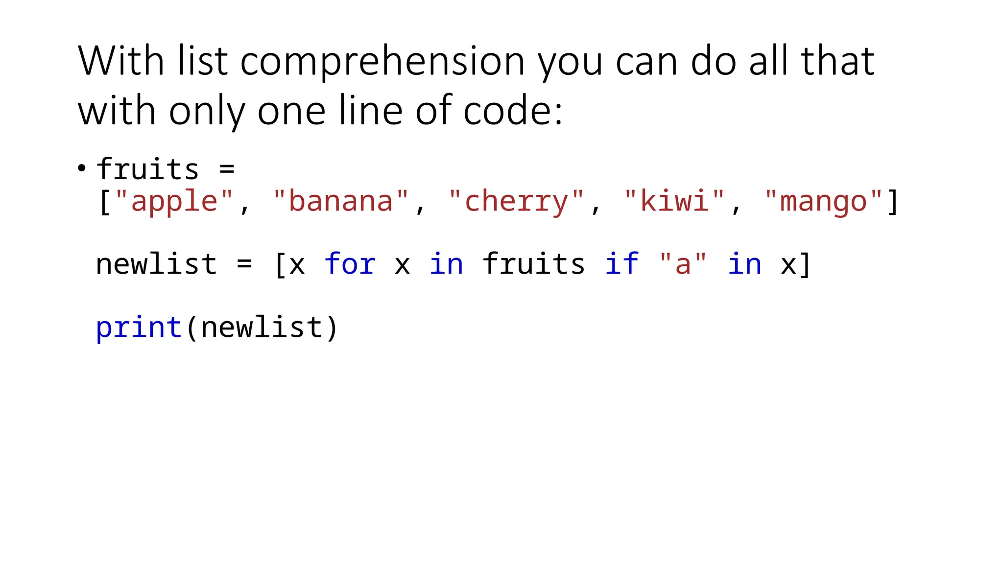 With list comprehension you can do all that with only one line of code: • fruits = ["apple", "banana", "cherry", "kiwi", "mango"] newlist = [x for x in fruits if "a" in x] print(newlist) 