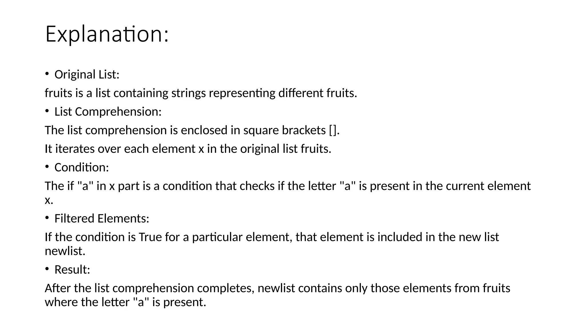 Explanation: • Original List: fruits is a list containing strings representing different fruits. • List Comprehension: The list comprehension is enclosed in square brackets []. It iterates over each element x in the original list fruits. • Condition: The if "a" in x part is a condition that checks if the letter "a" is present in the current element x. • Filtered Elements: If the condition is True for a particular element, that element is included in the new list newlist. • Result: After the list comprehension completes, newlist contains only those elements from fruits where the letter "a" is present. 