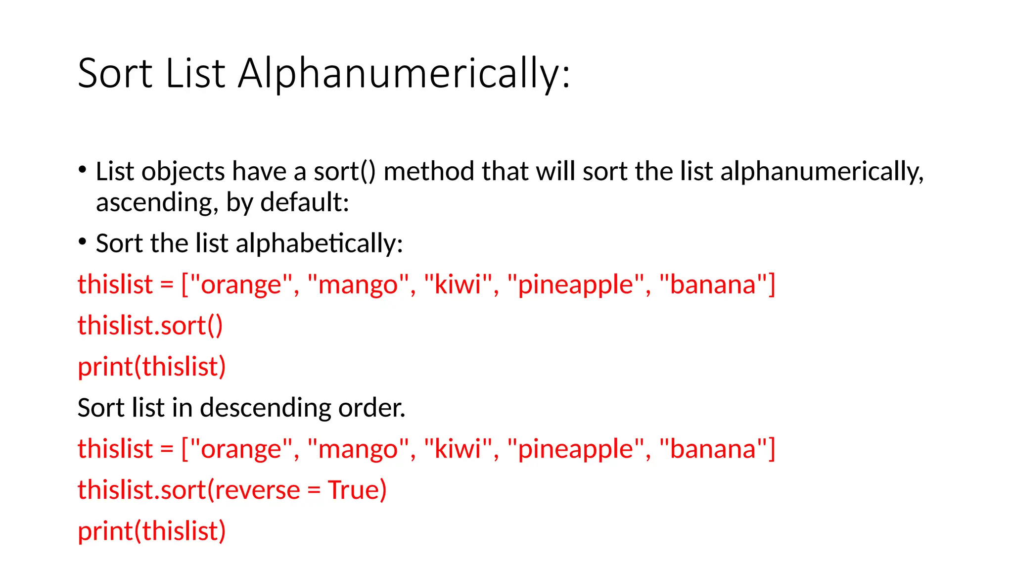 Sort List Alphanumerically: • List objects have a sort() method that will sort the list alphanumerically, ascending, by default: • Sort the list alphabetically: thislist = ["orange", "mango", "kiwi", "pineapple", "banana"] thislist.sort() print(thislist) Sort list in descending order. thislist = ["orange", "mango", "kiwi", "pineapple", "banana"] thislist.sort(reverse = True) print(thislist) 