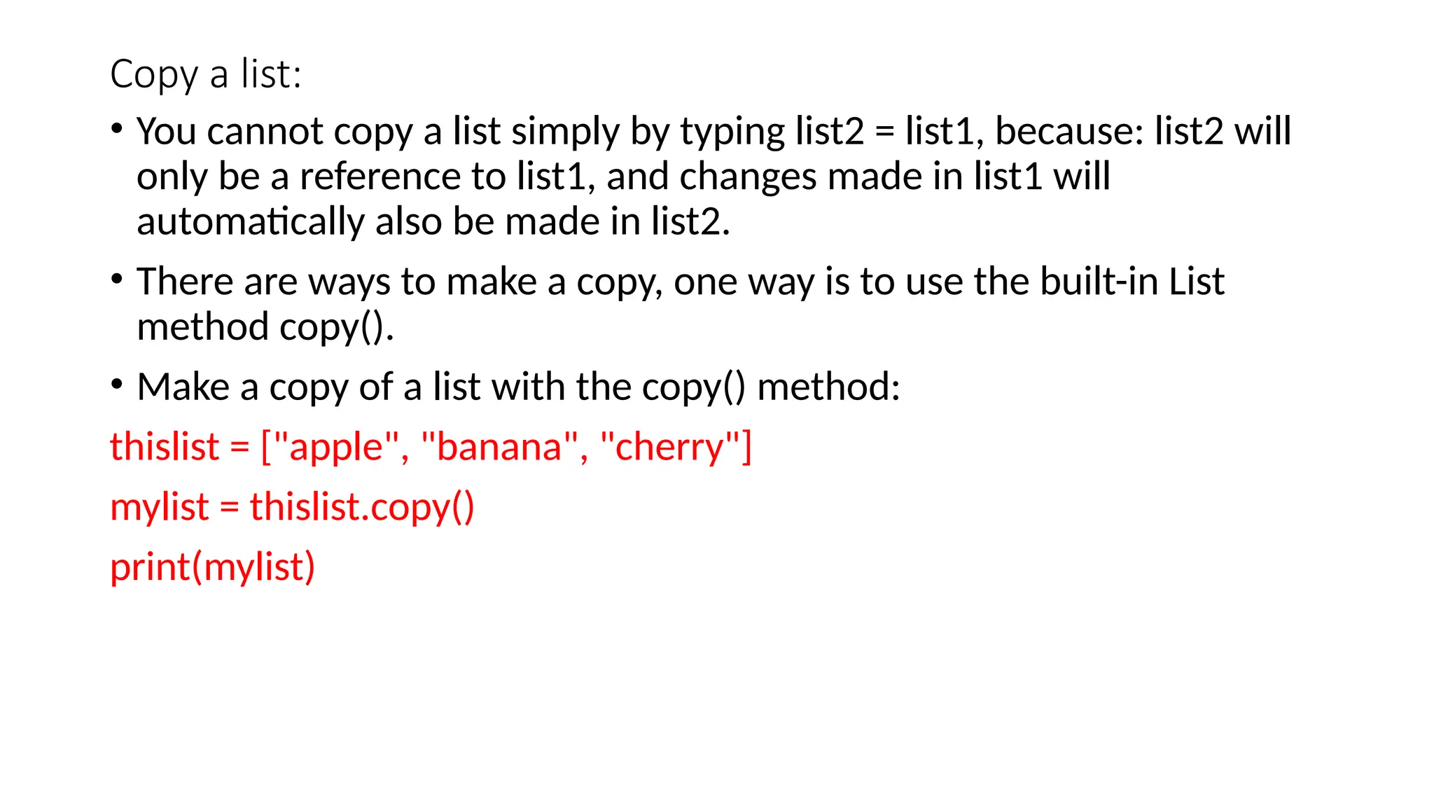 Copy a list: • You cannot copy a list simply by typing list2 = list1, because: list2 will only be a reference to list1, and changes made in list1 will automatically also be made in list2. • There are ways to make a copy, one way is to use the built-in List method copy(). • Make a copy of a list with the copy() method: thislist = ["apple", "banana", "cherry"] mylist = thislist.copy() print(mylist) 