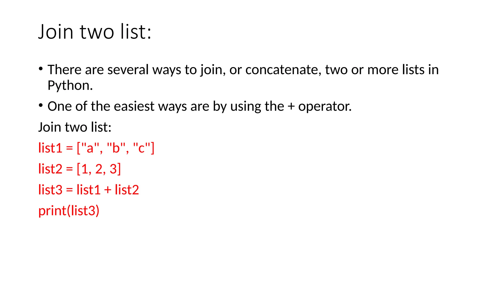 Join two list: • There are several ways to join, or concatenate, two or more lists in Python. • One of the easiest ways are by using the + operator. Join two list: list1 = ["a", "b", "c"] list2 = [1, 2, 3] list3 = list1 + list2 print(list3) 