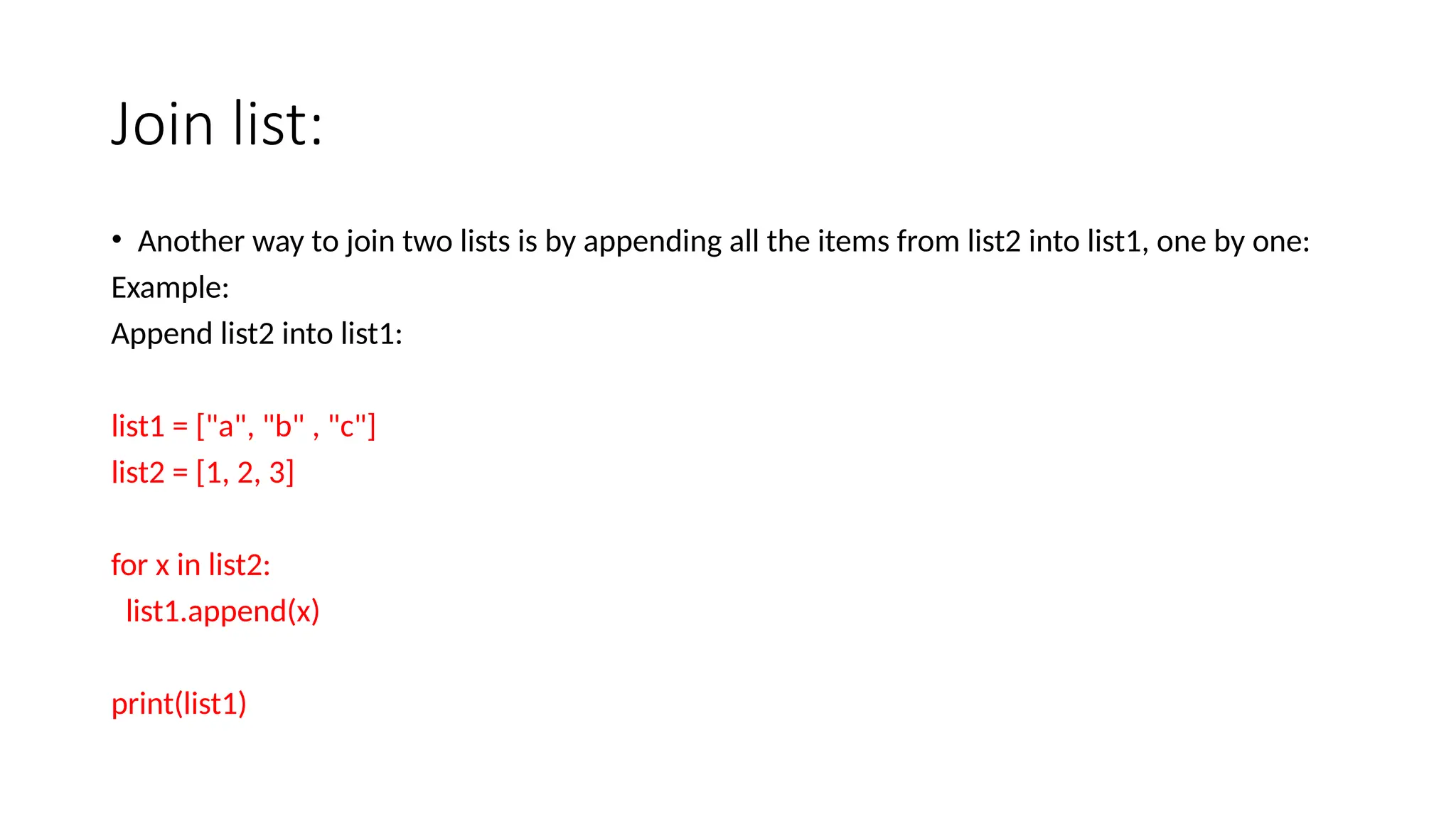 Join list: • Another way to join two lists is by appending all the items from list2 into list1, one by one: Example: Append list2 into list1: list1 = ["a", "b" , "c"] list2 = [1, 2, 3] for x in list2: list1.append(x) print(list1) 
