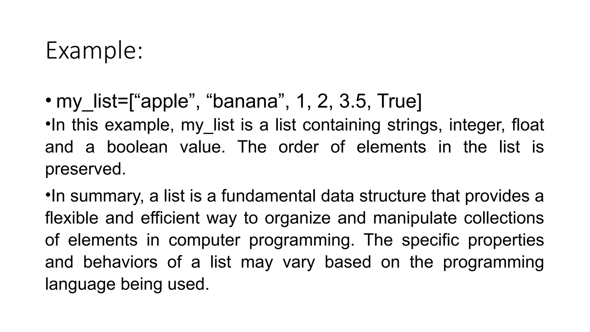 Example: • my_list=[“apple”, “banana”, 1, 2, 3.5, True] •In this example, my_list is a list containing strings, integer, float and a boolean value. The order of elements in the list is preserved. •In summary, a list is a fundamental data structure that provides a flexible and efficient way to organize and manipulate collections of elements in computer programming. The specific properties and behaviors of a list may vary based on the programming language being used. 