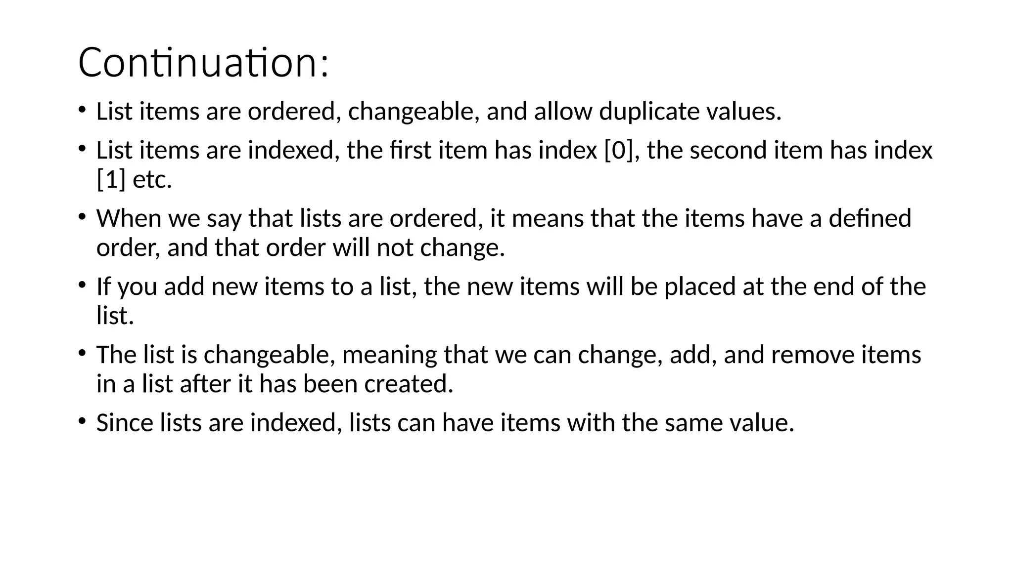 Continuation: • List items are ordered, changeable, and allow duplicate values. • List items are indexed, the first item has index [0], the second item has index [1] etc. • When we say that lists are ordered, it means that the items have a defined order, and that order will not change. • If you add new items to a list, the new items will be placed at the end of the list. • The list is changeable, meaning that we can change, add, and remove items in a list after it has been created. • Since lists are indexed, lists can have items with the same value. 