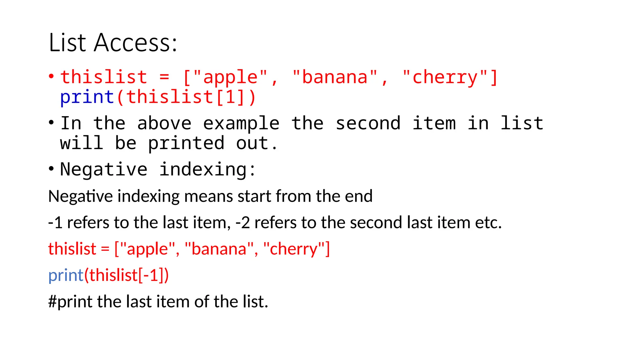 List Access: • thislist = ["apple", "banana", "cherry"] print(thislist[1]) • In the above example the second item in list will be printed out. • Negative indexing: Negative indexing means start from the end -1 refers to the last item, -2 refers to the second last item etc. thislist = ["apple", "banana", "cherry"] print(thislist[-1]) #print the last item of the list. 