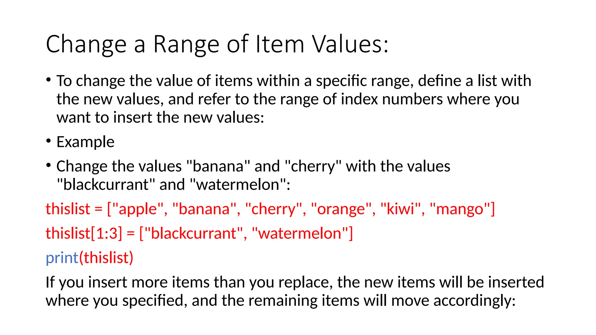 Change a Range of Item Values: • To change the value of items within a specific range, define a list with the new values, and refer to the range of index numbers where you want to insert the new values: • Example • Change the values "banana" and "cherry" with the values "blackcurrant" and "watermelon": thislist = ["apple", "banana", "cherry", "orange", "kiwi", "mango"] thislist[1:3] = ["blackcurrant", "watermelon"] print(thislist) If you insert more items than you replace, the new items will be inserted where you specified, and the remaining items will move accordingly: 