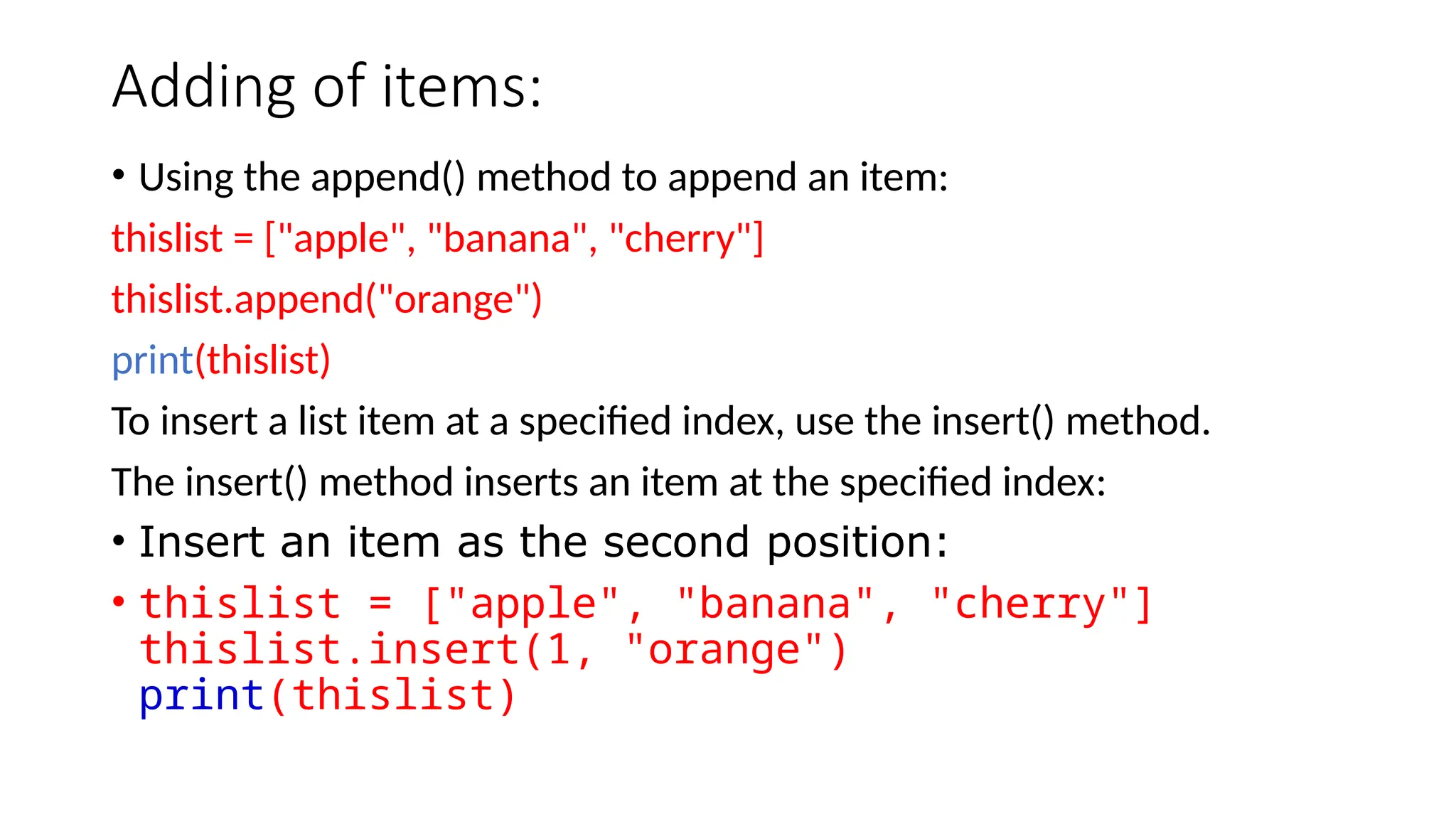 Adding of items: • Using the append() method to append an item: thislist = ["apple", "banana", "cherry"] thislist.append("orange") print(thislist) To insert a list item at a specified index, use the insert() method. The insert() method inserts an item at the specified index: • Insert an item as the second position: • thislist = ["apple", "banana", "cherry"] thislist.insert(1, "orange") print(thislist) 