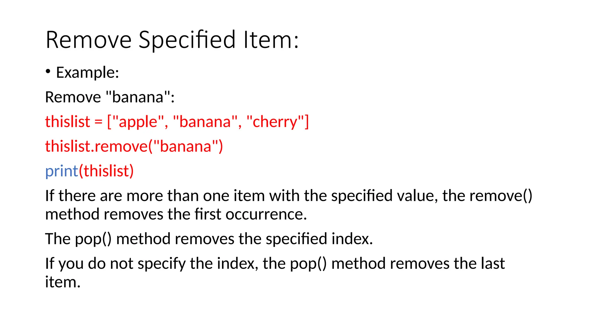Remove Specified Item: • Example: Remove "banana": thislist = ["apple", "banana", "cherry"] thislist.remove("banana") print(thislist) If there are more than one item with the specified value, the remove() method removes the first occurrence. The pop() method removes the specified index. If you do not specify the index, the pop() method removes the last item. 