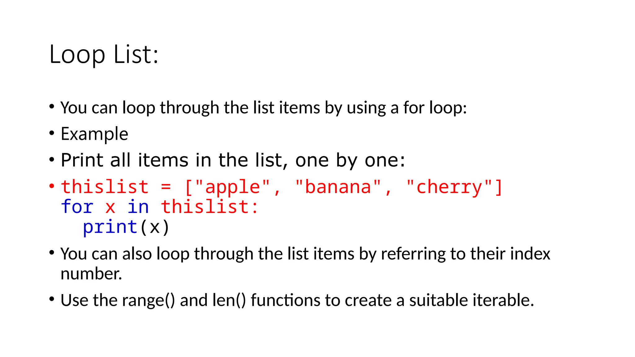 Loop List: • You can loop through the list items by using a for loop: • Example: • Print all items in the list, one by one: • thislist = ["apple", "banana", "cherry"] for x in thislist: print(x) • You can also loop through the list items by referring to their index number. • Use the range() and len() functions to create a suitable iterable. 