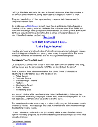 rankings. Members tend to be the most active and responsive when they are new, so
the amount of new members joining each week is an important number to know.

They also have listings of other top advertising programs, including many of the
programs I mention here.

On a side note, Affiliate Funnel is much more than a ranking site. It also features a
downline builder, training materials, and even free online seminars. Paul Kinder and
Jon Olson are always there giving out incredible secrets on a weekly basis. Even if you
don't care about the rankings they offer, this is a must join program because of
everything else they give you (for free).
                                      Section II
                         Turn That Traffic Into a List...
                             And a Bigger Income!
Now that you know where to advertise, it's time to ramp up your advertising so you can
start building your mailing list and earning more money from your efforts. The rest of
this report will reveal the top secrets that will make your list size explode!

Don't Waste Your Time With Junk!

On the surface, it would seem like all of these free traffic websites are the same thing,
so they should give the same results, right? But are they truly all the same?

Truth is, some of these sites convert better than others. Some of the reasons
advertising is better at once place and not others are:
     Active Owners
     Customer Service
     Website Design / Theme
     Features
     Membership Growth
     Traffic Delivery
     Membership Size

You should note that while membership size helps, it will not always determine the
success of your advertising campaigns. It is not about the size of the program, but how
well it converts. And that is what we join for in the first place.

The easiest way to make more money is to join a quality program that produces results!
When I say results, I mean sign ups and sales. Remember that traffic means nothing if
it isn't getting you any results.

Luckily, I've done a lot of the work for you already! Below is a list of my favorite and
highest converting programs. I'd recommend starting with these until you discover what
works best for you:

Credit Based Safelists
    Elite Safelist
 