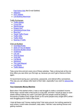 Fast Action Ads (No E-mail Safelist)
    Adtactics
    GOT Safelist
    List Building Maximizer

Traffic Exchanges
     Traffic-Splash
     I Love Hits
     StartXchange
     Dragon Surf
     Advertising Know How
     Blue-Surf
     Tezak Traffic Power
     Traffic Gifts
     Traffic Witch
     Soaring 4 Traffic

Viral List Builders
     Viral Mail Profits
     State Of The Art Mailer
     Downline Builder Direct
     ViralHosts
     List Joe
     Viral Ad Store
     Viral URL
     List Bandit
     Adchiever
     The Lead Magnet
     List Effects
     Traffic Bailout

Take some time and join every one of these websites. Take a strong look at the one
time offers you see when you first sign up, because you won't get a chance at them
again.

I'd recommend saving your usernames, passwords, and referral URLs somewhere.
This way you can always refer back to them later, especially if you want to rebrand this
ebook.

Your Automatic Money Machine

Back when I first started online, it was a real struggle to make a consistent income.
Some days I would make a few bucks or a big sale, and then I would go days or even
weeks without making any cash! I just didn't get how people could be pulling in
thousands of dollars every single month (or for some people every single DAY!) while I
was struggling just to make a few bucks.

I tried all these cool "money making tricks" that came around, but nothing seemed to
work where I could make consistent, daily sales. I felt like I was working forever and
getting nowhere.
 