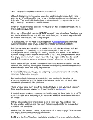 Then I finally discovered the secret: build your email list!

Although this is common knowledge today, this was the simple mistake that I made
early on. And it's still normal for new people online to make this same mistake and not
build a list. Your email list is like having your own automatic money machine and the
key to building a consistent income for yourself.

When you have someone's attention, you have to get their contact information. This is
known as building your list.

When you build your list, you gain INSTANT access to your subscribers. Over time, you
can build a relationship and trust with your subscribers, and the people on your list will
be more inclined to spend their money with you.

To build your list, you will need an autoresponder. Autoresponders are automated
systems that collect leads for you and sends emails to your list automatically.

For example, while you are asleep, someone could visit your website and fill in your
autoresponder form. Once they confirm their subscription to your list, the
autoresponder will automatically start sending emails to this person once a week (or
however often you want) whether you are there or not. The autoresponder does all of
this for you automatically. You could never lift a finger again and let it do the work for
you. But of course you can send a message manually whenever you want too.

Inside each email, you can talk more about the products you are promoting, your own
websites, and more! By building your email list, you are giving yourself the opportunity
to make multiple sales from every single person.

If you aren't building your list, you are just giving away customers and will probably
never see that person ever again!

But now imagine if that same person opts into your emailing list. Whether the
subscriber buys or not, you still have contact with that person and can email them
about more products any time you want!

That's why just about every expert you meet will tell you to build your list. If you don't
have an autoresponder provider yet, I recommend and use Aweber.

If you truly want to make more money, start building your list. If you had a list of 10,000
subscribers who know and trust you, do you think it would be easier to make money?
Of course!

With an emailing list, your time invested is put to better use. You could use your
favorite safelists just once, and then reach that same customer for life because they
opted into your mailing list.

Let's be real for a second. You can't expect someone to see your page for 10 seconds
and whip out their credit card to pay you money!

Build your list first. This allows you to build a relationship and get multiple sales from
 