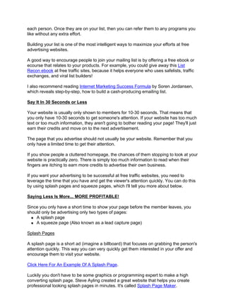 each person. Once they are on your list, then you can refer them to any programs you
like without any extra effort.

Building your list is one of the most intelligent ways to maximize your efforts at free
advertising websites.

A good way to encourage people to join your mailing list is by offering a free ebook or
ecourse that relates to your products. For example, you could give away this List
Recon ebook at free traffic sites, because it helps everyone who uses safelists, traffic
exchanges, and viral list builders!

I also recommend reading Internet Marketing Success Formula by Soren Jordansen,
which reveals step-by-step, how to build a cash-producing emailing list.

Say It In 30 Seconds or Less

Your website is usually only shown to members for 10-30 seconds. That means that
you only have 10-30 seconds to get someone's attention. If your website has too much
text or too much information, they aren't going to bother reading your page! They'll just
earn their credits and move on to the next advertisement.

The page that you advertise should not usually be your website. Remember that you
only have a limited time to get their attention.

If you show people a cluttered homepage, the chances of them stopping to look at your
website is practically zero. There is simply too much information to read when their
fingers are itching to earn more credits to advertise their own business.

If you want your advertising to be successful at free traffic websites, you need to
leverage the time that you have and get the viewer's attention quickly. You can do this
by using splash pages and squeeze pages, which I'll tell you more about below.

Saying Less Is More... MORE PROFITABLE!

Since you only have a short time to show your page before the member leaves, you
should only be advertising only two types of pages:
    A splash page
    A squeeze page (Also known as a lead capture page)

Splash Pages

A splash page is a short ad (imagine a billboard) that focuses on grabbing the person's
attention quickly. This way you can very quickly get them interested in your offer and
encourage them to visit your website.

Click Here For An Example Of A Splash Page.

Luckily you don't have to be some graphics or programming expert to make a high
converting splash page. Steve Ayling created a great website that helps you create
professional looking splash pages in minutes. It's called Splash Page Maker.
 