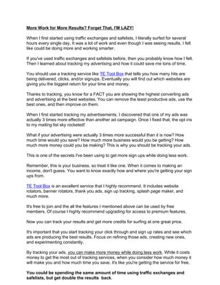 More Work for More Results? Forget That, I'M LAZY!

When I first started using traffic exchanges and safelists, I literally surfed for several
hours every single day. It was a lot of work and even though I was seeing results, I felt
like could be doing more and working smarter.

If you've used traffic exchanges and safelists before, then you probably know how I felt.
Then I learned about tracking my advertising and how it could save me tons of time.

You should use a tracking service like TE Tool Box that tells you how many hits are
being delivered, clicks, and/or signups. Eventually you will find out which websites are
giving you the biggest return for your time and money.

Thanks to tracking, you know for a FACT you are showing the highest converting ads
and advertising at the best websites. You can remove the least productive ads, use the
best ones, and then improve on them.

When I first started tracking my advertisements, I discovered that one of my ads was
actually 3 times more effective than another ad campaign. Once I fixed that, the opt ins
to my mailing list sky rocketed!

What if your advertising were actually 3 times more successful than it is now? How
much time would you save? How much more business would you be getting? How
much more money could you be making? This is why you should be tracking your ads.

This is one of the secrets I've been using to get more sign ups while doing less work.

Remember, this is your business, so treat it like one. When it comes to making an
income, don't guess. You want to know exactly how and where you're getting your sign
ups from.

TE Tool Box is an excellent service that I highly recommend. It includes website
rotators, banner rotators, thank you ads, sign up tracking, splash page maker, and
much more.

It's free to join and the all the features I mentioned above can be used by free
members. Of course I highly recommend upgrading for access to premium features.

Now you can track your results and get more credits for surfing at one great price.

It's important that you start tracking your click through and sign up rates and see which
ads are producing the best results. Focus on refining those ads, creating new ones,
and experimenting constantly.

By tracking your ads, you can make more money while doing less work. While it costs
money to get the most out of tracking services, when you consider how much money it
will make you and how much time you save, it's like you're getting the service for free.

You could be spending the same amount of time using traffic exchanges and
safelists, but get double the results back.
 