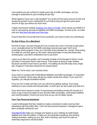 Let's pretend you are surfing for credits every day at traffic exchanges, and you
average 5 subscribers to your emailing list per day.

What happens if your opt in rate doubled? You could surf the same amount of time and
double the growth of your mailing list! Or surf half as long and get the exact same
amount of sign ups without as much work.

I highly recommend reading Tracking Your Way To Profits, which shows you EXACTLY
how to use tracking services at safelists and traffic exchanges. It's free to join, so make
sure you click here and grab your free copy.

If you're lazy like me but still want to be successful, you have to track your advertising!

It's Not A Race, It's a Marathon!

It's kind of crazy, but even though all of my success has come in the last couple years
or so, I actually joined my first traffic exchange several years ago! I don't even
remember which program it was, but I did what most members do. I joined, tried surfing
for a little bit, and then gave up. But what I discovered later on was that these sites
worked great, I just didn't understand how to use them!

I gave up on them too quickly, and I honestly shudder at the thought of where I could
be today if I had given them a real chance. That ended up being a huge mistake,
because now that I know how to use them, I'm building my list with ease every single
day. Imagine if I had been doing this for several years!

Make my "horror story" your success story!

If you want to succeed with Credit Based Safelists and traffic exchanges, it's important
to stay consistent. Some days will get you better results than others. If you work at it
regularly, you will get consistent results!

If you try it for a week and then quit, you will end up getting nothing. If you keep
working on it your results will only get better, so don't give up! Set a plan and stick to it.

If you don't have money to invest, I'd recommend committing at least 30 minutes to 2
hours a day to earning credits at your favorite traffic exchanges, credit based safelists,
and viral list builders. Commit as much time as you can for faster results.

Your Two Personal Assistants

I used to tell people that they needed to make a schedule to really maxmize their
advertising with free traffic sites. I don't do that anymore because I managed to get a
team of people working for you!

Viral Mail Profits helps you manage and speed up your mailings at credit based
safelists and viral list builders. It helps you do practically everything, like sending
mailing reminders, setting up your ads, built in tracking, and more! It is also an
extremely responsive viral list builder.
 