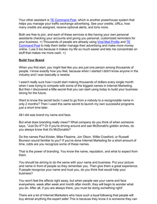 Your other assistant is TE Command Post, which is another powerhouse system that
helps you manage your traffic exchange advertising. See your credits, URLs, how
many credits are assigned, receive optional alerts, and tons more.

Both are free to join, and each of these services is like having your own personal
assistants checking your accounts and giving you personal, customized reminders for
your business. =) Thousands of people are already using Viral Mail Profits and TE
Command Post to help them better manage their advertising and make more money
online. I use it too because it makes my life so much easier and lets me concentrate on
stuff that makes me more cash. =)

Build Your Brand

When you first start, you might feel like you are just one person among thousands of
people. I know exactly how you feel, because when I started I didn't know anyone in the
industry and I was basically a newbie.

I wasn't really sure how I could start making thousands of dollars every single month
when I was trying to compete with some of the biggest names in Internet Marketing.
But then I discovered a little secret that you can start using today to build your business
strong for the future.

Want to know the secret tactic I used to go from a nobody to a recognizable name in
only 2 months? Then I used this same secret to launch my own successful programs
just a short time later.

All I did was brand my name and face.

But what does branding really mean? What company do you think of when someone
says, "Just Do It"? Or if you're driving around and see McDonald's golden arches, do
you always know that it's McDonalds?

Do the names Paul Kinder, Mike Filsaime, Jon Olson, Willie Crawford, or Russell
Brunson sound familiar to you? If you've done Internet Marketing for a short amount of
time, odds are you recognize some of these names.

That is the power of branding. You know the name, reputation, and what to expect from
them.

You should be aiming to do the same with your name and business. Put your picture
and name in front of people so they remember you. Then give them a great experience.
If people recognize your name and trust you, do you think that would help your
business?

You won't feel the effects right away, but when people see your name and face
everywhere, week after week and month after month, they will begin to wonder what
you do. After all, if you are always there, you must be doing something right!

There are a lot of Internet Marketers who have such a loyal following that people will
buy almost anything the expert sells! This is because they know it is someone they can
 