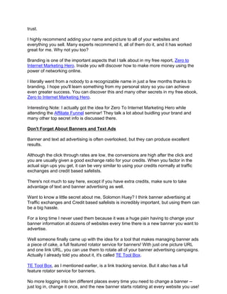 trust.

I highly recommend adding your name and picture to all of your websites and
everything you sell. Many experts recommend it, all of them do it, and it has worked
great for me. Why not you too?

Branding is one of the important aspects that I talk about in my free report, Zero to
Internet Marketing Hero. Inside you will discover how to make more money using the
power of networking online.

I literally went from a nobody to a recognizable name in just a few months thanks to
branding. I hope you'll learn something from my personal story so you can achieve
even greater success. You can discover this and many other secrets in my free ebook,
Zero to Internet Marketing Hero.

Interesting Note: I actually got the idea for Zero To Internet Marketing Hero while
attending the Affiliate Funnel seminar! They talk a lot about buidling your brand and
many other top secret info is discussed there.

Don't Forget About Banners and Text Ads

Banner and text ad advertising is often overlooked, but they can produce excellent
results.

Although the click through rates are low, the conversions are high after the click and
you are usually given a good exchange ratio for your credits. When you factor in the
actual sign ups you get, it can be very similar to using your credits normally at traffic
exchanges and credit based safelists.

There's not much to say here, except if you have extra credits, make sure to take
advantage of text and banner advertising as well.

Want to know a little secret about me, Solomon Huey? I think banner advertising at
Traffic exchanges and Credit based safelists is incredibly important, but using them can
be a big hassle.

For a long time I never used them because it was a huge pain having to change your
banner information at dozens of websites every time there is a new banner you want to
advertise.

Well someone finally came up with the idea for a tool that makes managing banner ads
a piece of cake, a full featured rotator service for banners! With just one picture URL
and one link URL, you can use them to rotate all of your banner advertising campaigns.
Actually I already told you about it, it's called TE Tool Box.

TE Tool Box, as I mentioned earlier, is a link tracking service. But it also has a full
feature rotator service for banners.

No more logging into ten different places every time you need to change a banner --
just log in, change it once, and the new banner starts rotating at every website you use!
 