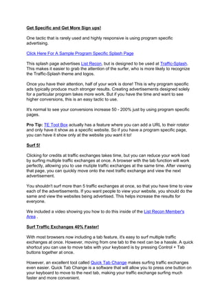 Get Specific and Get More Sign ups!

One tactic that is rarely used and highly responsive is using program specific
advertising.

Click Here For A Sample Program Specific Splash Page

This splash page advertises List Recon, but is designed to be used at Traffic-Splash.
This makes it easier to grab the attention of the surfer, who is more likely to recognize
the Traffic-Splash theme and logos.

Once you have their attention, half of your work is done! This is why program specific
ads typically produce much stronger results. Creating advertisements designed solely
for a particular program takes more work. But if you have the time and want to see
higher conversions, this is an easy tactic to use.

It's normal to see your conversions increase 50 - 200% just by using program specific
pages.

Pro Tip: TE Tool Box actually has a feature where you can add a URL to their rotator
and only have it show as a specific website. So if you have a program specific page,
you can have it show only at the website you want it to!

Surf 5!

Clicking for credits at traffic exchanges takes time, but you can reduce your work load
by surfing multiple traffic exchanges at once. A browser with the tab function will work
perfectly, allowing you to use mutiple traffic exchanges at the same time. After viewing
that page, you can quickly move onto the next traffic exchange and view the next
advertisement.

You shouldn't surf more than 5 traffic exchanges at once, so that you have time to view
each of the advertisements. If you want people to view your website, you should do the
same and view the websites being advertised. This helps increase the results for
everyone.

We included a video showing you how to do this inside of the List Recon Member's
Area .

Surf Traffic Exchanges 40% Faster!

With most browsers now including a tab feature, it's easy to surf multiple traffic
exchanges at once. However, moving from one tab to the next can be a hassle. A quick
shortcut you can use to move tabs with your keyboard is by pressing Control + Tab
buttons together at once.

However, an excellent tool called Quick Tab Change makes surfing traffic exchanges
even easier. Quick Tab Change is a software that will allow you to press one button on
your keyboard to move to the next tab, making your traffic exchange surfing much
faster and more convenient.
 