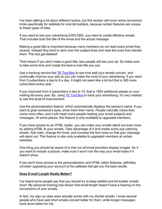 I've been talking a lot about different tactics, but this section will cover some conversion
tricks specifically for safelists for viral list builders, because certain features are unique
to these types of sites.

If you want to see your advertising EXPLODE, you need to create effective emails.
That includes both the title of the email and the actual message.

Making a great title is important because many members do not read every email they
receive. Instead they tend to skim over the subject lines and read the ones that interest
them. The rest get deleted!

That means if you don't make a good title, less people will see your ad. So make sure
to take some time and create the best e-mail title you can.

Use a tracking service like TE Tool Box to see how well your emails convert, and
continually improve your ads so you can make the most of your advertising. If you went
from 5 subscribers a day to 6 a day, it might not seem like a lot but that is 365 more
subscribers every year.

If you improved from 5 subscribers a day to 10, that is 1825 additional people on your
mailing list every year. By using TE Tool Box to track your advertising, it's very realistic
to see this level of improvement.

Use the personalization feature, which automatically displays the person's name. If you
want to grab someone's eyes, show them their name. People naturally notice their
name more often, and it will mean more people reading your email subjects and
messages. At some places, this feature is only available to upgraded members.

If you have access to an HTML mailer, you can make your emails stand out even more
by adding HTML to your emails. Take advantage of it and create some eye catching
emails. Add color, change the fonts, and increase the font sizes so that your message
will stand out. This feature is also only available to upgraded members at certain
websites.

One thing you should be aware of is that not all email providers display images. So if
you want to include a picture, make sure it won't ruin the way your email looks if it
doesn't show.

If you don't have access to the personalization and HTML editor features, definitely
consider upgrading your account at the safelists that get you the best results.

Does E-mail Length Really Matter?

I've heard some people say that you should try to keep safelist and list builder emails
short. My personal tracking has shown that email length doesn't have a bearing on the
conversions of your emails.

In fact, my sign up rates were actually worse with my shorter emails. I know several
people who have said short emails convert better for them, while longer messages
have done better for me.
 