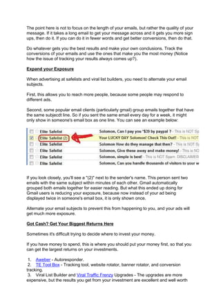The point here is not to focus on the length of your emails, but rather the quality of your
message. If it takes a long email to get your message across and it gets you more sign
ups, then do it. If you can do it in fewer words and get better conversions, then do that.

Do whatever gets you the best results and make your own conclusions. Track the
conversions of your emails and use the ones that make you the most money (Notice
how the issue of tracking your results always comes up?).

Expand your Exposure

When advertising at safelists and viral list builders, you need to alternate your email
subjects.

First, this allows you to reach more people, because some people may respond to
different ads.

Second, some popular email clients (particularly gmail) group emails together that have
the same subjecdt line. So if you sent the same email every day for a week, it might
only show in someone's email box as one line. You can see an example below:




If you look closely, you'll see a "(2)" next to the sender's name. This person sent two
emails with the same subject within minutes of each other. Gmail automatically
grouped both emails together for easier reading. But what this ended up doing for
Gmail users is reducing your exposure, because now instead of your ad being
displayed twice in someone's email box, it is only shown once.

Alternate your email subjects to prevent this from happening to you, and your ads will
get much more exposure.

Got Cash? Get Your Biggest Returns Here

Sometimes it's difficult trying to decide where to invest your money.

If you have money to spend, this is where you should put your money first, so that you
can get the largest returns on your investments.

 1. Aweber - Autoresponder.
 2. TE Tool Box - Tracking tool, website rotator, banner rotator, and conversion
tracking.
 3. Viral List Builder and Viral Traffic Frenzy Upgrades - The upgrades are more
expensive, but the results you get from your investment are excellent and well worth
 