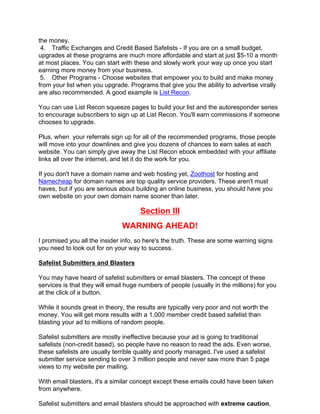 the money.
 4. Traffic Exchanges and Credit Based Safelists - If you are on a small budget,
upgrades at these programs are much more affordable and start at just $5-10 a month
at most places. You can start with these and slowly work your way up once you start
earning more money from your business.
 5. Other Programs - Choose websites that empower you to build and make money
from your list when you upgrade. Programs that give you the ability to advertise virally
are also recommended. A good example is List Recon.

You can use List Recon squeeze pages to build your list and the autoresponder series
to encourage subscribers to sign up at List Recon. You'll earn commissions if someone
chooses to upgrade.

Plus, when your referrals sign up for all of the recommended programs, those people
will move into your downlines and give you dozens of chances to earn sales at each
website. You can simply give away the List Recon ebook embedded with your affiliate
links all over the internet, and let it do the work for you.

If you don't have a domain name and web hosting yet, Zoothost for hosting and
Namecheap for domain names are top quality service providers. These aren't must
haves, but if you are serious about building an online business, you should have you
own website on your own domain name sooner than later.

                                      Section III
                               WARNING AHEAD!
I promised you all the insider info, so here's the truth. These are some warning signs
you need to look out for on your way to success.

Safelist Submitters and Blasters

You may have heard of safelist submitters or email blasters. The concept of these
services is that they will email huge numbers of people (usually in the millions) for you
at the click of a button.

While it sounds great in theory, the results are typically very poor and not worth the
money. You will get more results with a 1,000 member credit based safelist than
blasting your ad to millions of random people.

Safelist submitters are mostly ineffective because your ad is going to traditional
safelists (non-credit based), so people have no reason to read the ads. Even worse,
these safelists are usually terrible quality and poorly managed. I've used a safelist
submitter service sending to over 3 million people and never saw more than 5 page
views to my website per mailing.

With email blasters, it's a similar concept except these emails could have been taken
from anywhere.

Safelist submitters and email blasters should be approached with extreme caution,
 
