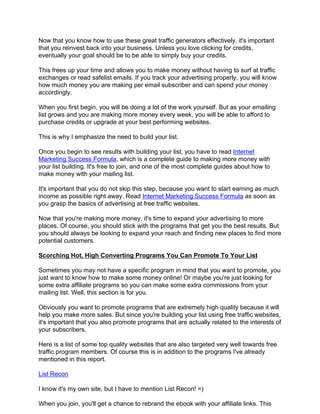 Now that you know how to use these great traffic generators effectively, it's important
that you reinvest back into your business. Unless you love clicking for credits,
eventually your goal should be to be able to simply buy your credits.

This frees up your time and allows you to make money without having to surf at traffic
exchanges or read safelist emails. If you track your advertising properly, you will know
how much money you are making per email subscriber and can spend your money
accordingly.

When you first begin, you will be doing a lot of the work yourself. But as your emailing
list grows and you are making more money every week, you will be able to afford to
purchase credits or upgrade at your best performing websites.

This is why I emphasize the need to build your list.

Once you begin to see results with building your list, you have to read Internet
Marketing Success Formula, which is a complete guide to making more money with
your list building. It's free to join, and one of the most complete guides about how to
make money with your mailing list.

It's important that you do not skip this step, because you want to start earning as much
income as possible right away. Read Internet Marketing Success Formula as soon as
you grasp the basics of advertising at free traffic websites.

Now that you're making more money, it's time to expand your advertising to more
places. Of course, you should stick with the programs that get you the best results. But
you should always be looking to expand your reach and finding new places to find more
potential customers.

Scorching Hot, High Converting Programs You Can Promote To Your List

Sometimes you may not have a specific program in mind that you want to promote, you
just want to know how to make some money online! Or maybe you're just looking for
some extra affiliate programs so you can make some extra commissions from your
mailing list. Well, this section is for you.

Obviously you want to promote programs that are extremely high quality because it will
help you make more sales. But since you're building your list using free traffic websites,
it's important that you also promote programs that are actually related to the interests of
your subscribers.

Here is a list of some top quality websites that are also targeted very well towards free
traffic program members. Of course this is in addition to the programs I've already
mentioned in this report.

List Recon

I know it's my own site, but I have to mention List Recon! =)

When you join, you'll get a chance to rebrand the ebook with your affiliate links. This
 
