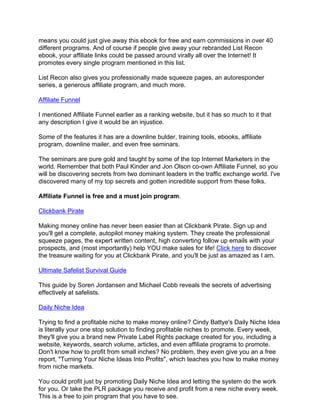 means you could just give away this ebook for free and earn commissions in over 40
different programs. And of course if people give away your rebranded List Recon
ebook, your affiliate links could be passed around virally all over the Internet! It
promotes every single program mentioned in this list.

List Recon also gives you professionally made squeeze pages, an autoresponder
series, a generous affiliate program, and much more.

Affiliate Funnel

I mentioned Affiliate Funnel earlier as a ranking website, but it has so much to it that
any description I give it would be an injustice.

Some of the features it has are a downline bulder, training tools, ebooks, affiliate
program, downline mailer, and even free seminars.

The seminars are pure gold and taught by some of the top Internet Marketers in the
world. Remember that both Paul Kinder and Jon Olson co-own Affiliate Funnel, so you
will be discovering secrets from two dominant leaders in the traffic exchange world. I've
discovered many of my top secrets and gotten incredible support from these folks.

Affiliate Funnel is free and a must join program.

Clickbank Pirate

Making money online has never been easier than at Clickbank Pirate. Sign up and
you'll get a complete, autopilot money making system. They create the professional
squeeze pages, the expert written content, high converting follow up emails with your
prospects, and (most importantly) help YOU make sales for life! Click here to discover
the treasure waiting for you at Clickbank Pirate, and you'll be just as amazed as I am.

Ultimate Safelist Survival Guide

This guide by Soren Jordansen and Michael Cobb reveals the secrets of advertising
effectively at safelists.

Daily Niche Idea

Trying to find a profitable niche to make money online? Cindy Battye's Daily Niche Idea
is literally your one stop solution to finding profitable niches to promote. Every week,
they'll give you a brand new Private Label Rights package created for you, including a
website, keywords, search volume, articles, and even affiliate programs to promote.
Don't know how to profit from small inches? No problem, they even give you an a free
report, "Turning Your Niche Ideas Into Profits", which teaches you how to make money
from niche markets.

You could profit just by promoting Daily Niche Idea and letting the system do the work
for you. Or take the PLR package you receive and profit from a new niche every week.
This is a free to join program that you have to see.
 