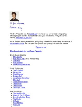 P.S. Don't forget to join the List Recon website so you can take advantage of our
affiliate program and the chance to advertise your affiliate links virally all over the
Internet. Click here to join now.

P.P.S. There's nothing easier than giving away a free ebook and making money from it!
Join List Recon now and can earn cash just for giving away this awesome freebie.

                                       Resources
Click Here to Join the List Recon Website

Credit Based Safelists
    Elite Safelist
    Fast Action Ads (No E-mail Safelist)
    Adtactics
    GOT Safelist
    List Building Maximizer

Traffic Exchanges
     Traffic-Splash
     I Love Hits
     StartXchange
     Dragon Surf
     Advertising Know How
     Blue-Surf
     Tezak Traffic Power
     Traffic Gifts
     Traffic Witch
     Soaring 4 Traffic

Viral List Builders
     Viral Mail Profits
     State Of The Art Mailer
     Downline Builder Direct
     ViralHosts
     List Joe
     Viral Ad Store
     Viral URL
 